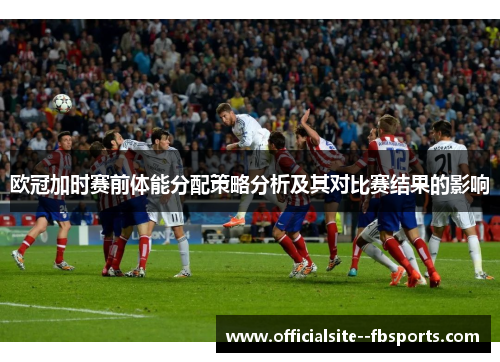 欧冠加时赛前体能分配策略分析及其对比赛结果的影响