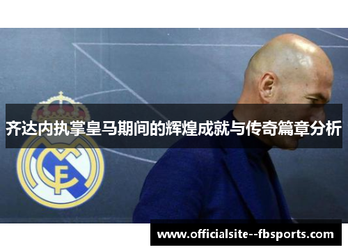 齐达内执掌皇马期间的辉煌成就与传奇篇章分析