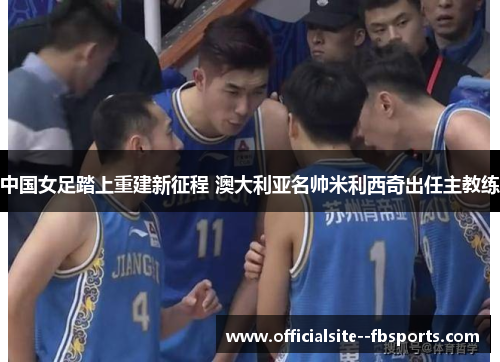 中国女足踏上重建新征程 澳大利亚名帅米利西奇出任主教练