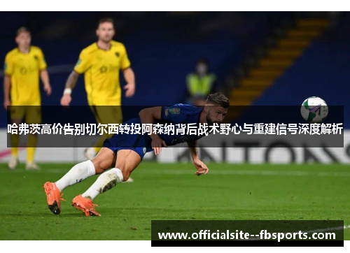 哈弗茨高价告别切尔西转投阿森纳背后战术野心与重建信号深度解析 哈弗茨高价告别切尔西转投阿森纳背后战术野心与重建信号深度解析