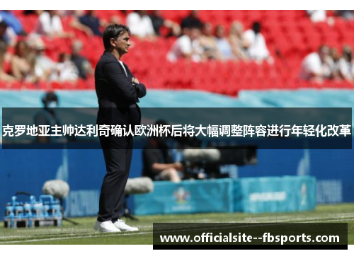 克罗地亚主帅达利奇确认欧洲杯后将大幅调整阵容进行年轻化改革