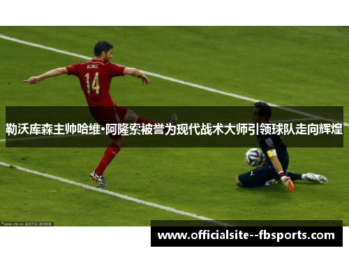 勒沃库森主帅哈维·阿隆索被誉为现代战术大师引领球队走向辉煌