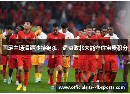 国足主场遭遇沙特绝杀,遗憾败北未能守住宝贵积分 国足主场遭遇沙特绝杀,遗憾败北未能守住宝贵积分