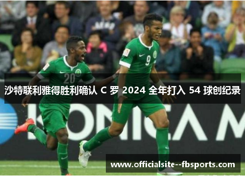 沙特联利雅得胜利确认 C 罗 2024 全年打入 54 球创纪录
