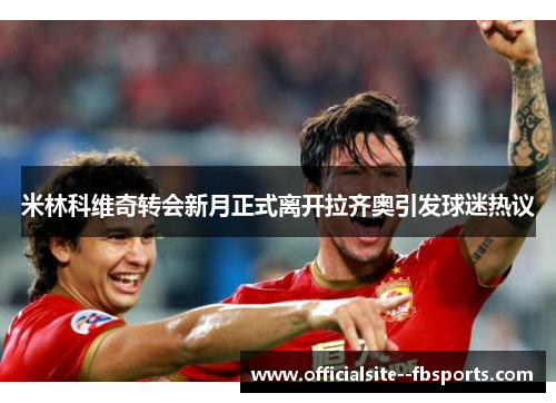 米林科维奇转会新月正式离开拉齐奥引发球迷热议