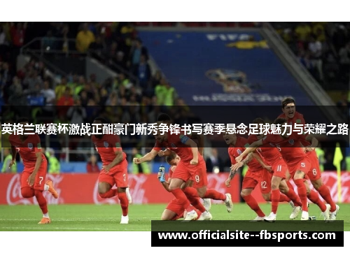 英格兰联赛杯激战正酣豪门新秀争锋书写赛季悬念足球魅力与荣耀之路