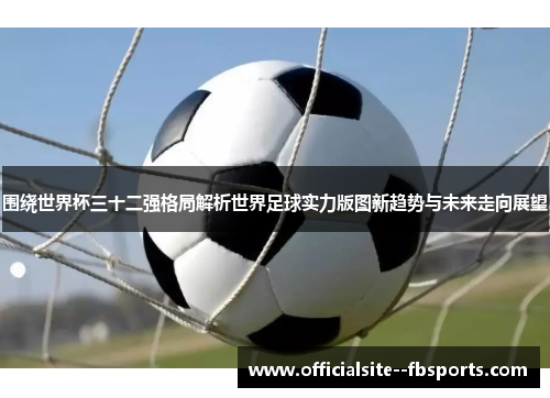 围绕世界杯三十二强格局解析世界足球实力版图新趋势与未来走向展望
