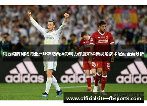 梅西对阵利物浦亚洲杯攻防两端影响力深度解读新视角战术层面全面分析