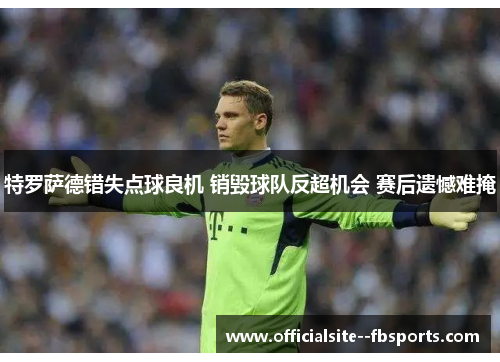 特罗萨德错失点球良机 销毁球队反超机会 赛后遗憾难掩 特罗萨德错失点球良机 销毁球队反超机会 赛后遗憾难掩
