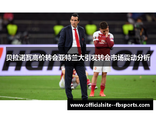 贝拉诺瓦高价转会亚特兰大引发转会市场震动分析 贝拉诺瓦高价转会亚特兰大引发转会市场震动分析