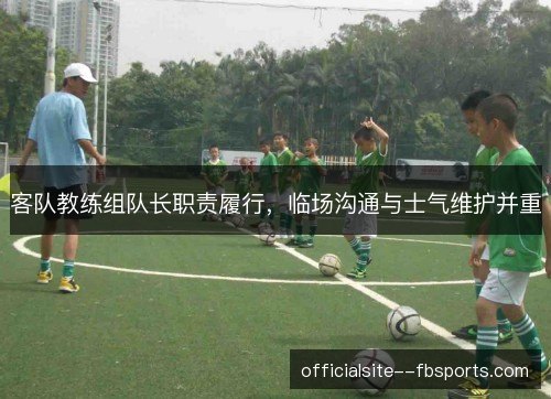 客队教练组队长职责履行,临场沟通与士气维护并重 客队教练组队长职责履行,临场沟通与士气维护并重